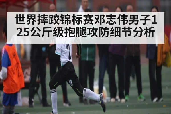 世界摔跤锦标赛邓志伟男子125公斤级抱腿攻防细节分析